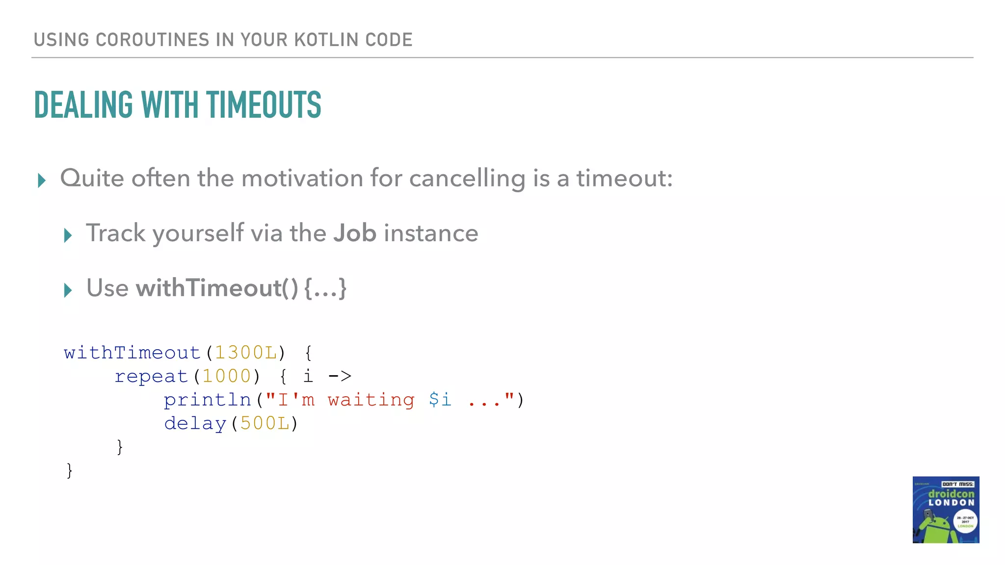 USING COROUTINES IN YOUR KOTLIN CODE DEALING WITH TIMEOUTS ▸ Quite often the motivation for cancelling is a timeout: ▸ Track yourself via the Job instance ▸ Use withTimeout() {…} withTimeout(1300L) { repeat(1000) { i -> println("I'm waiting $i ...") delay(500L) } } 