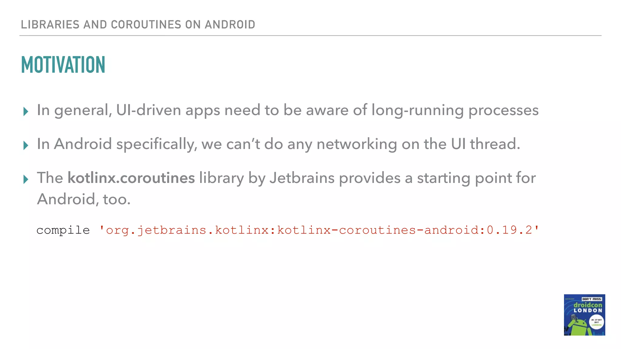 MOTIVATION ▸ In general, UI-driven apps need to be aware of long-running processes ▸ In Android speciﬁcally, we can’t do any networking on the UI thread. ▸ The kotlinx.coroutines library by Jetbrains provides a starting point for Android, too. LIBRARIES AND COROUTINES ON ANDROID compile 'org.jetbrains.kotlinx:kotlinx-coroutines-android:0.19.2' 