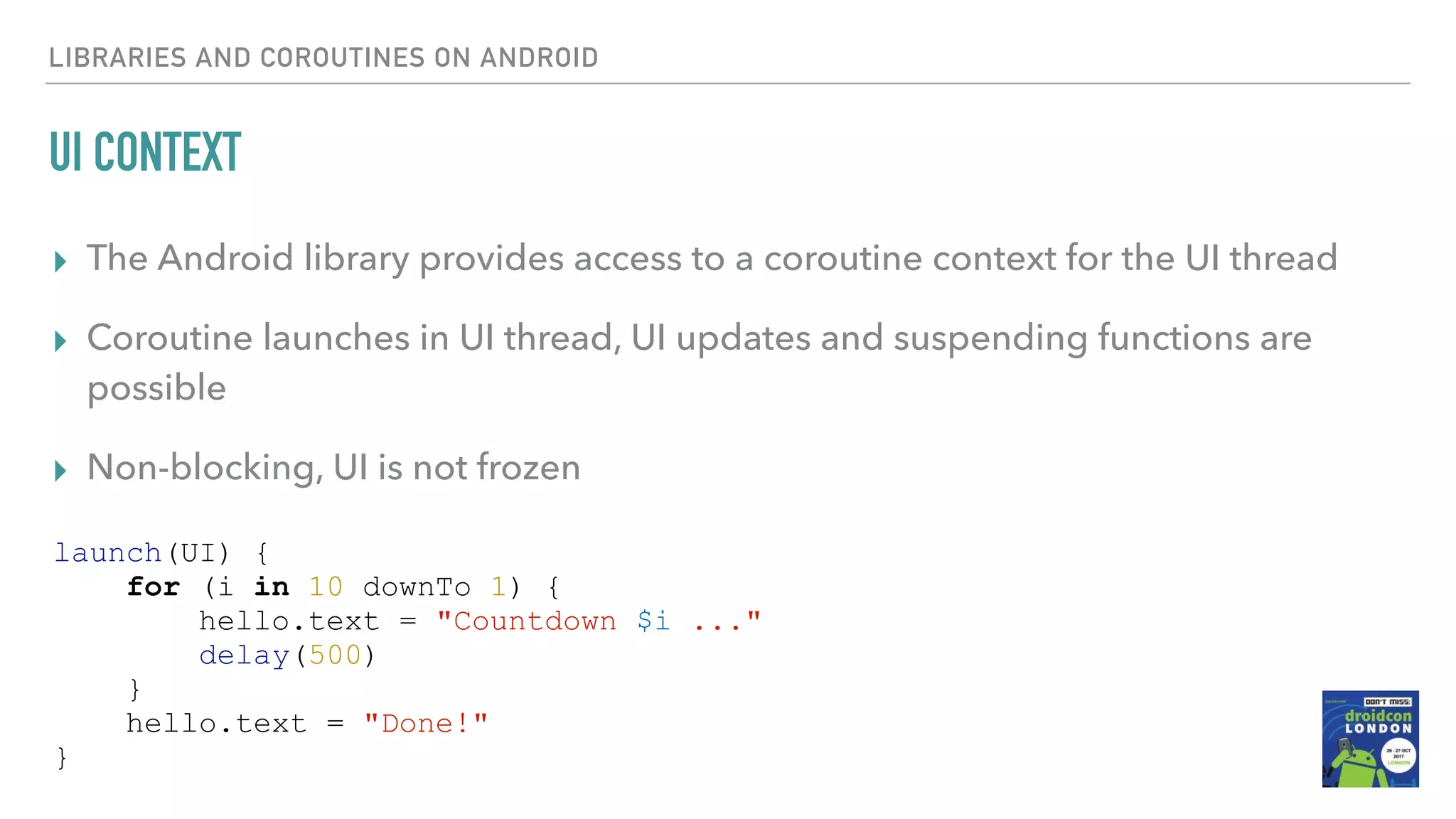 UI CONTEXT ▸ The Android library provides access to a coroutine context for the UI thread ▸ Coroutine launches in UI thread, UI updates and suspending functions are possible ▸ Non-blocking, UI is not frozen LIBRARIES AND COROUTINES ON ANDROID launch(UI) { for (i in 10 downTo 1) { hello.text = "Countdown $i ..." delay(500) } hello.text = "Done!" } 