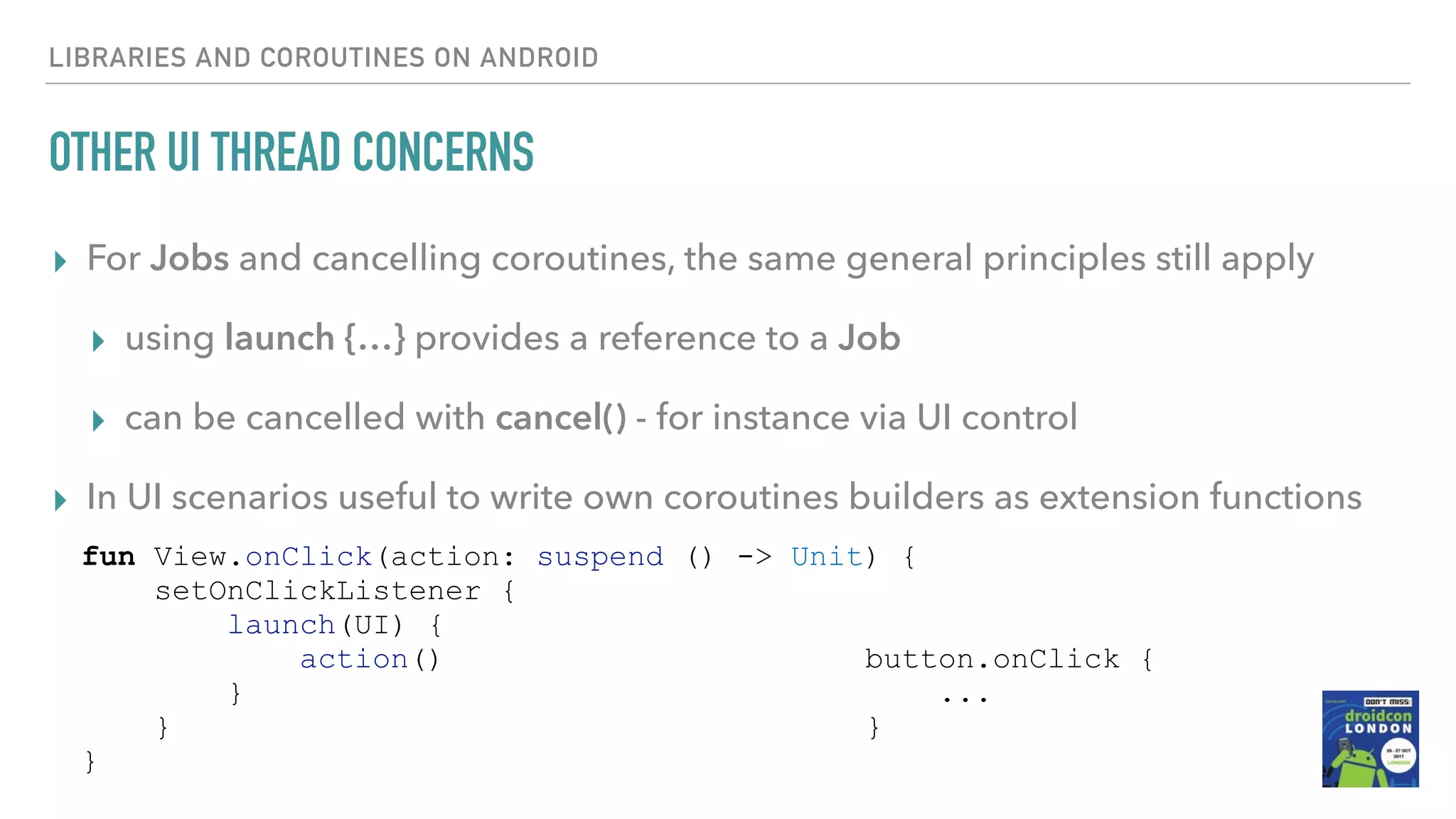 OTHER UI THREAD CONCERNS ▸ For Jobs and cancelling coroutines, the same general principles still apply ▸ using launch {…} provides a reference to a Job ▸ can be cancelled with cancel() - for instance via UI control ▸ In UI scenarios useful to write own coroutines builders as extension functions LIBRARIES AND COROUTINES ON ANDROID button.onClick { ... } fun View.onClick(action: suspend () -> Unit) { setOnClickListener { launch(UI) { action() } } } 