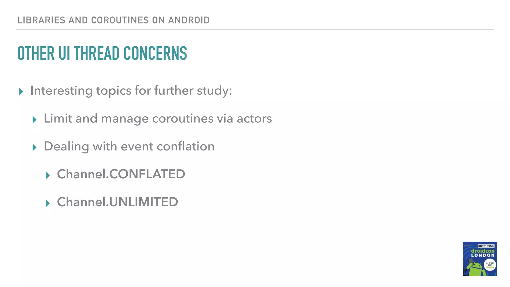 OTHER UI THREAD CONCERNS ▸ Interesting topics for further study: ▸ Limit and manage coroutines via actors ▸ Dealing with event conﬂation ▸ Channel.CONFLATED ▸ Channel.UNLIMITED LIBRARIES AND COROUTINES ON ANDROID 