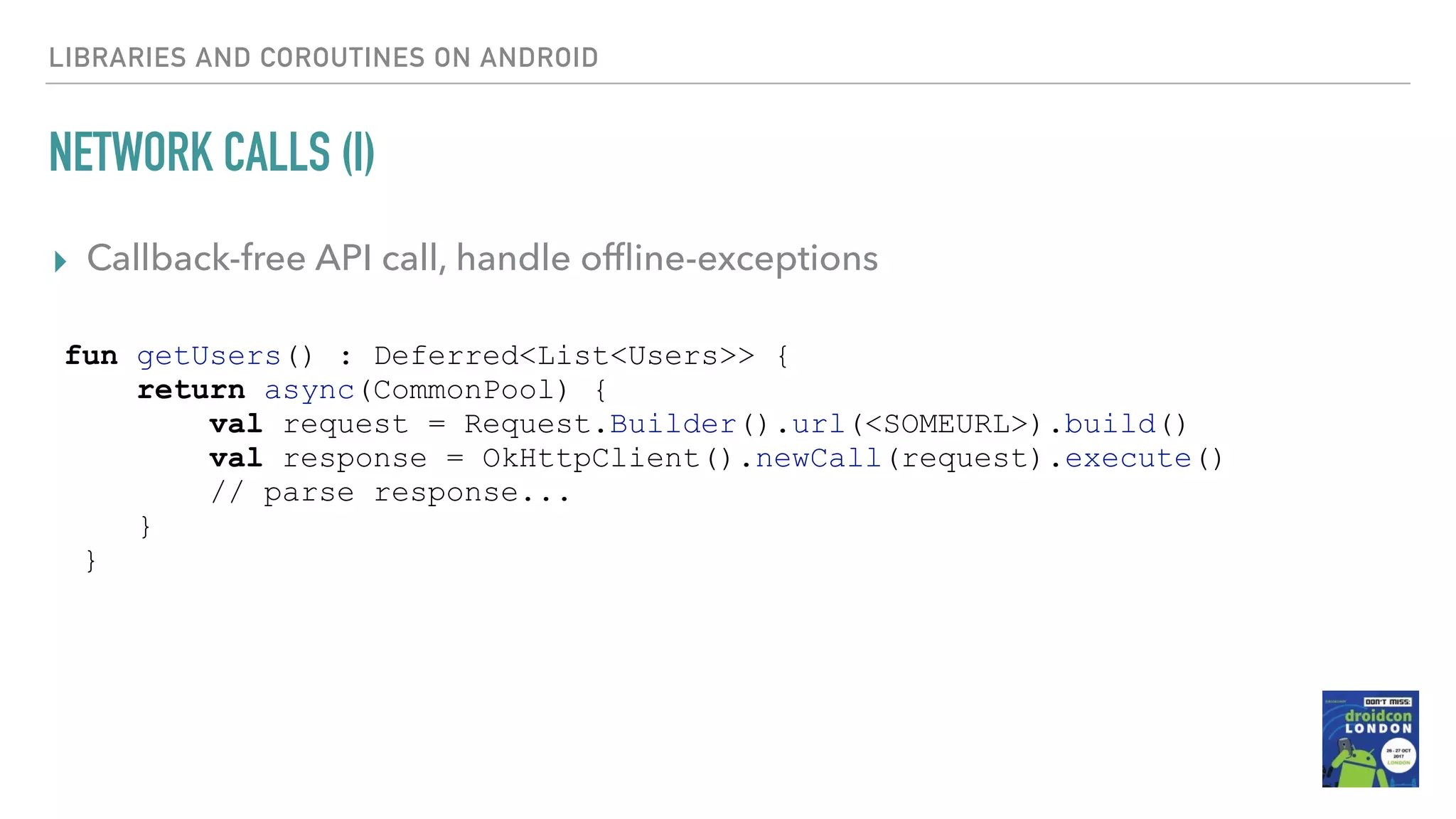 NETWORK CALLS (I) ▸ Callback-free API call, handle ofﬂine-exceptions LIBRARIES AND COROUTINES ON ANDROID fun getUsers() : Deferred<List<Users>> { return async(CommonPool) { val request = Request.Builder().url(<SOMEURL>).build() val response = OkHttpClient().newCall(request).execute() // parse response... } } 