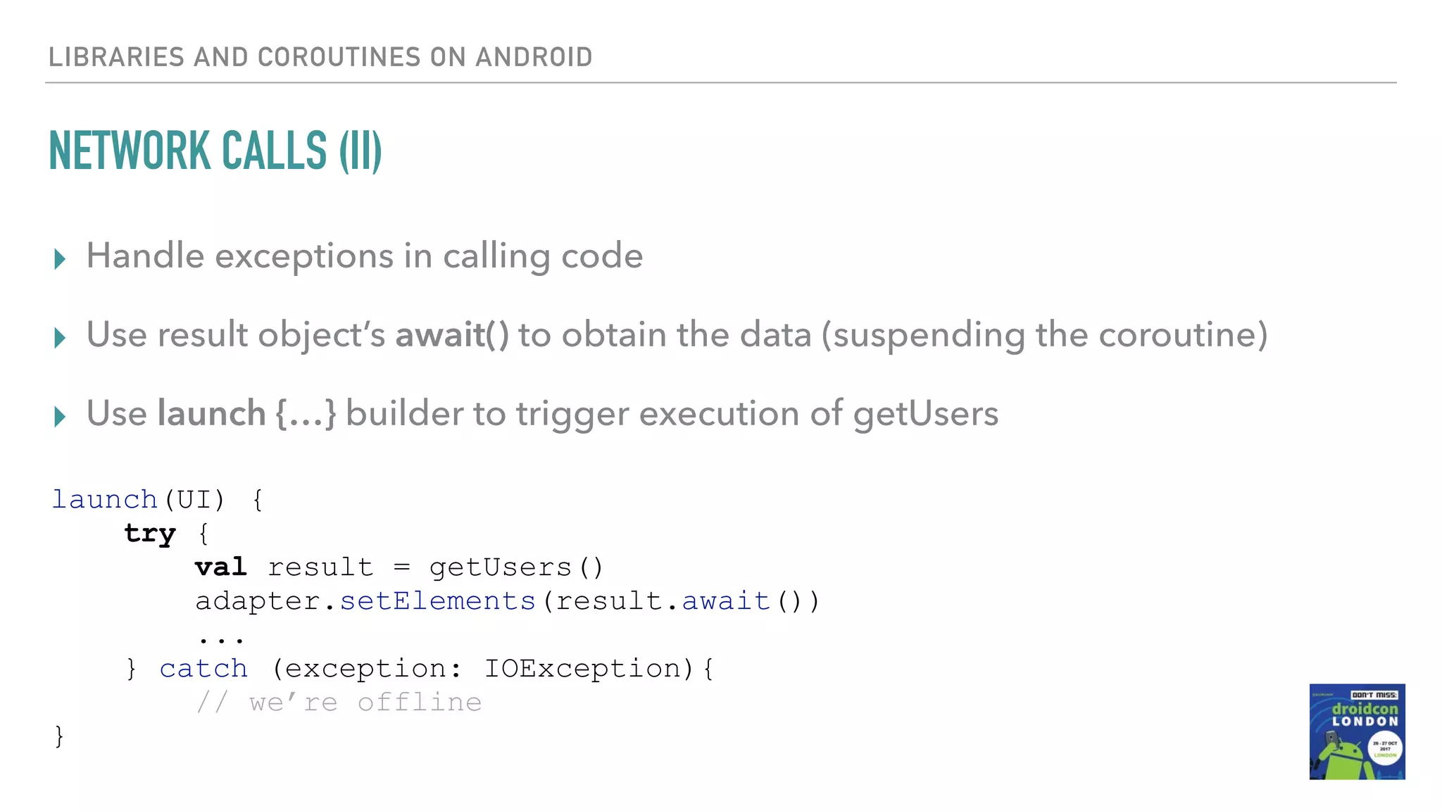 NETWORK CALLS (II) ▸ Handle exceptions in calling code ▸ Use result object’s await() to obtain the data (suspending the coroutine) ▸ Use launch {…} builder to trigger execution of getUsers LIBRARIES AND COROUTINES ON ANDROID launch(UI) { try { val result = getUsers() adapter.setElements(result.await()) ... } catch (exception: IOException){ // we’re offline } 