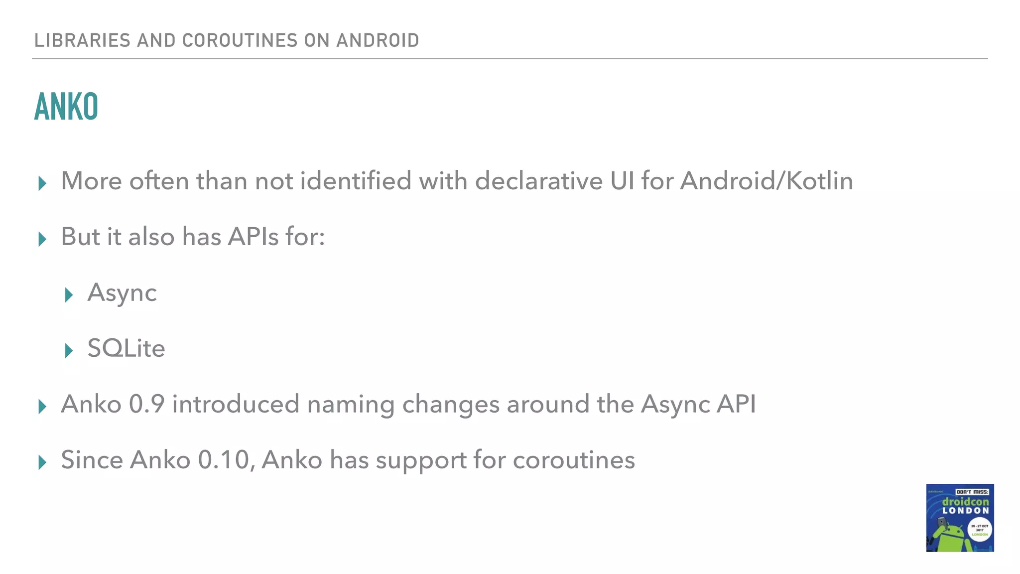 ANKO ▸ More often than not identiﬁed with declarative UI for Android/Kotlin ▸ But it also has APIs for: ▸ Async ▸ SQLite ▸ Anko 0.9 introduced naming changes around the Async API ▸ Since Anko 0.10, Anko has support for coroutines LIBRARIES AND COROUTINES ON ANDROID 