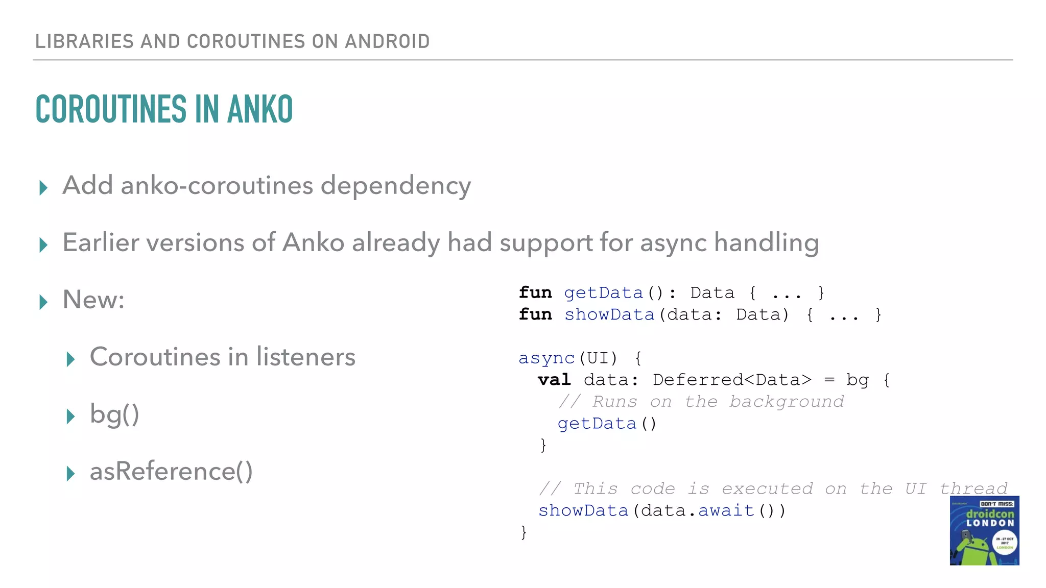 LIBRARIES AND COROUTINES ON ANDROID COROUTINES IN ANKO ▸ Add anko-coroutines dependency ▸ Earlier versions of Anko already had support for async handling ▸ New: ▸ Coroutines in listeners ▸ bg() ▸ asReference() fun getData(): Data { ... } fun showData(data: Data) { ... } async(UI) { val data: Deferred<Data> = bg { // Runs on the background getData() } // This code is executed on the UI thread showData(data.await()) } 
