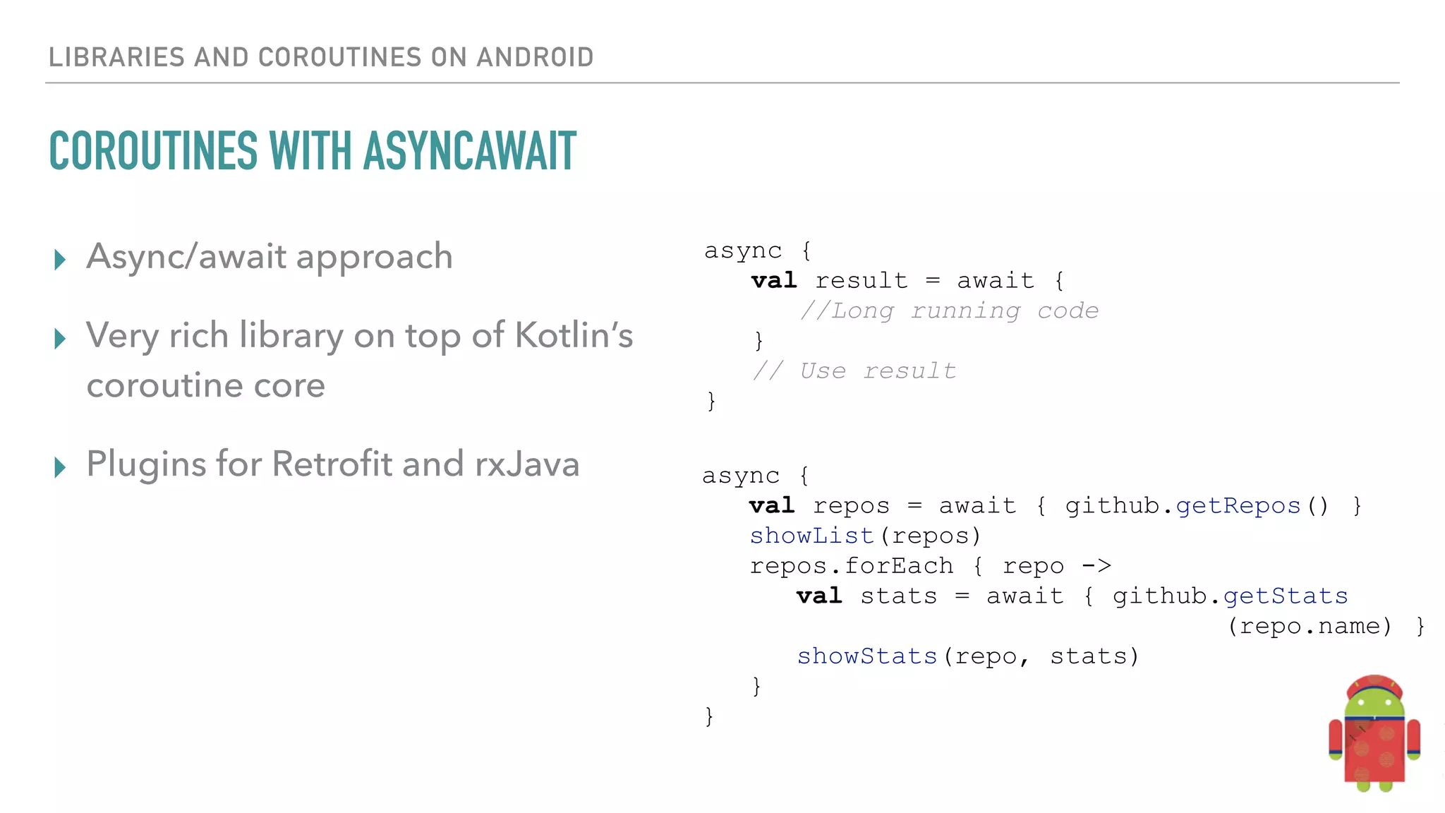 LIBRARIES AND COROUTINES ON ANDROID COROUTINES WITH ASYNCAWAIT ▸ Async/await approach ▸ Very rich library on top of Kotlin’s coroutine core ▸ Plugins for Retroﬁt and rxJava async { val result = await { //Long running code } // Use result } async { val repos = await { github.getRepos() } showList(repos) repos.forEach { repo -> val stats = await { github.getStats (repo.name) } showStats(repo, stats) } } 