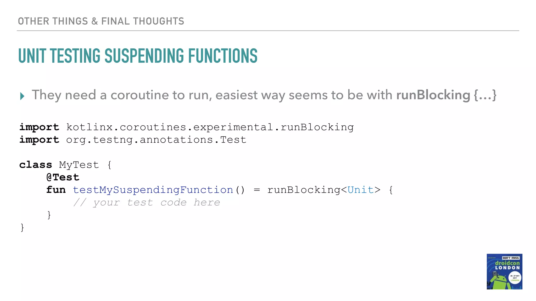 OTHER THINGS & FINAL THOUGHTS UNIT TESTING SUSPENDING FUNCTIONS ▸ They need a coroutine to run, easiest way seems to be with runBlocking {…} import kotlinx.coroutines.experimental.runBlocking import org.testng.annotations.Test class MyTest { @Test fun testMySuspendingFunction() = runBlocking<Unit> { // your test code here } } 