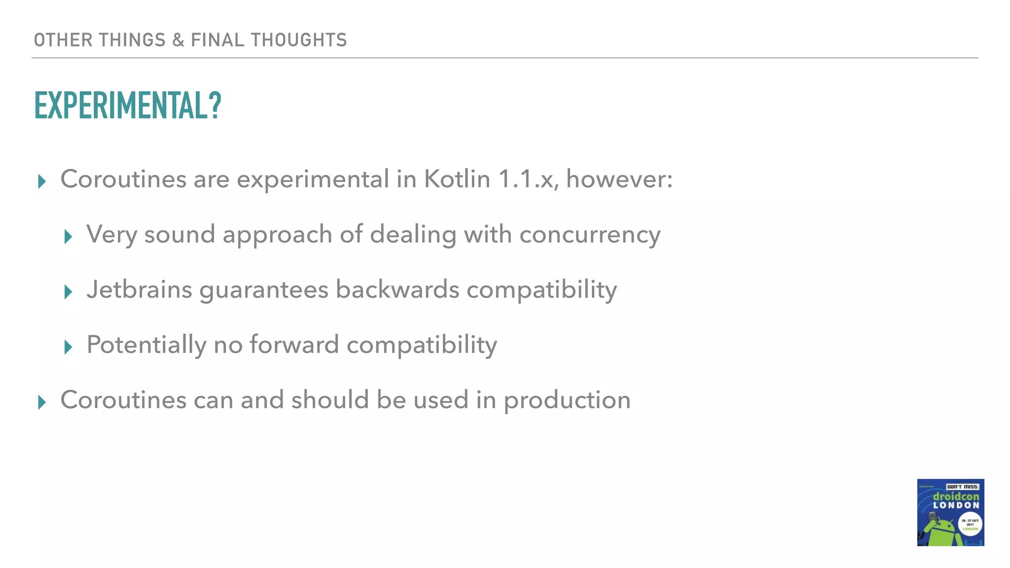 OTHER THINGS & FINAL THOUGHTS EXPERIMENTAL? ▸ Coroutines are experimental in Kotlin 1.1.x, however: ▸ Very sound approach of dealing with concurrency ▸ Jetbrains guarantees backwards compatibility ▸ Potentially no forward compatibility ▸ Coroutines can and should be used in production 