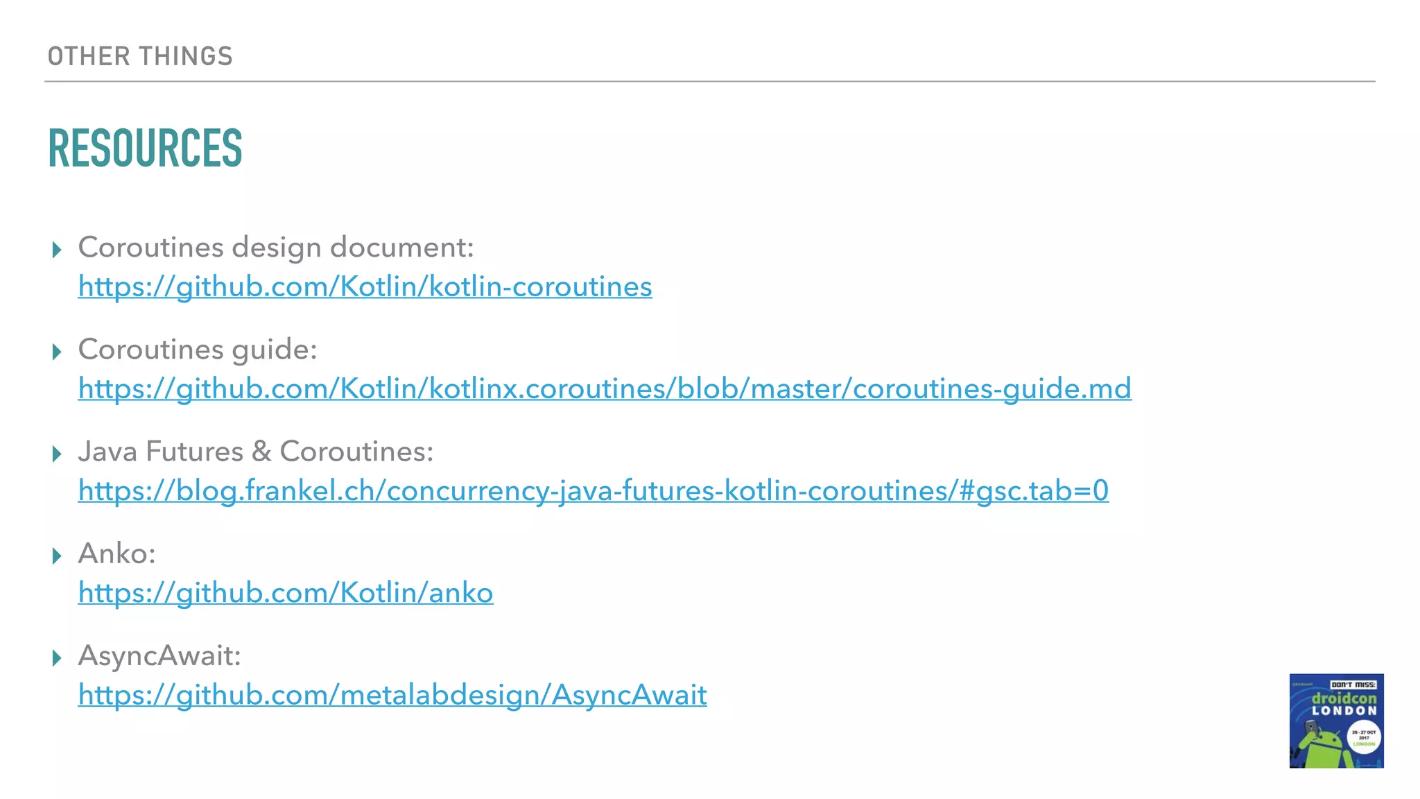 OTHER THINGS RESOURCES ▸ Coroutines design document:  https://github.com/Kotlin/kotlin-coroutines ▸ Coroutines guide:  https://github.com/Kotlin/kotlinx.coroutines/blob/master/coroutines-guide.md ▸ Java Futures & Coroutines:  https://blog.frankel.ch/concurrency-java-futures-kotlin-coroutines/#gsc.tab=0 ▸ Anko:   https://github.com/Kotlin/anko ▸ AsyncAwait:  https://github.com/metalabdesign/AsyncAwait 