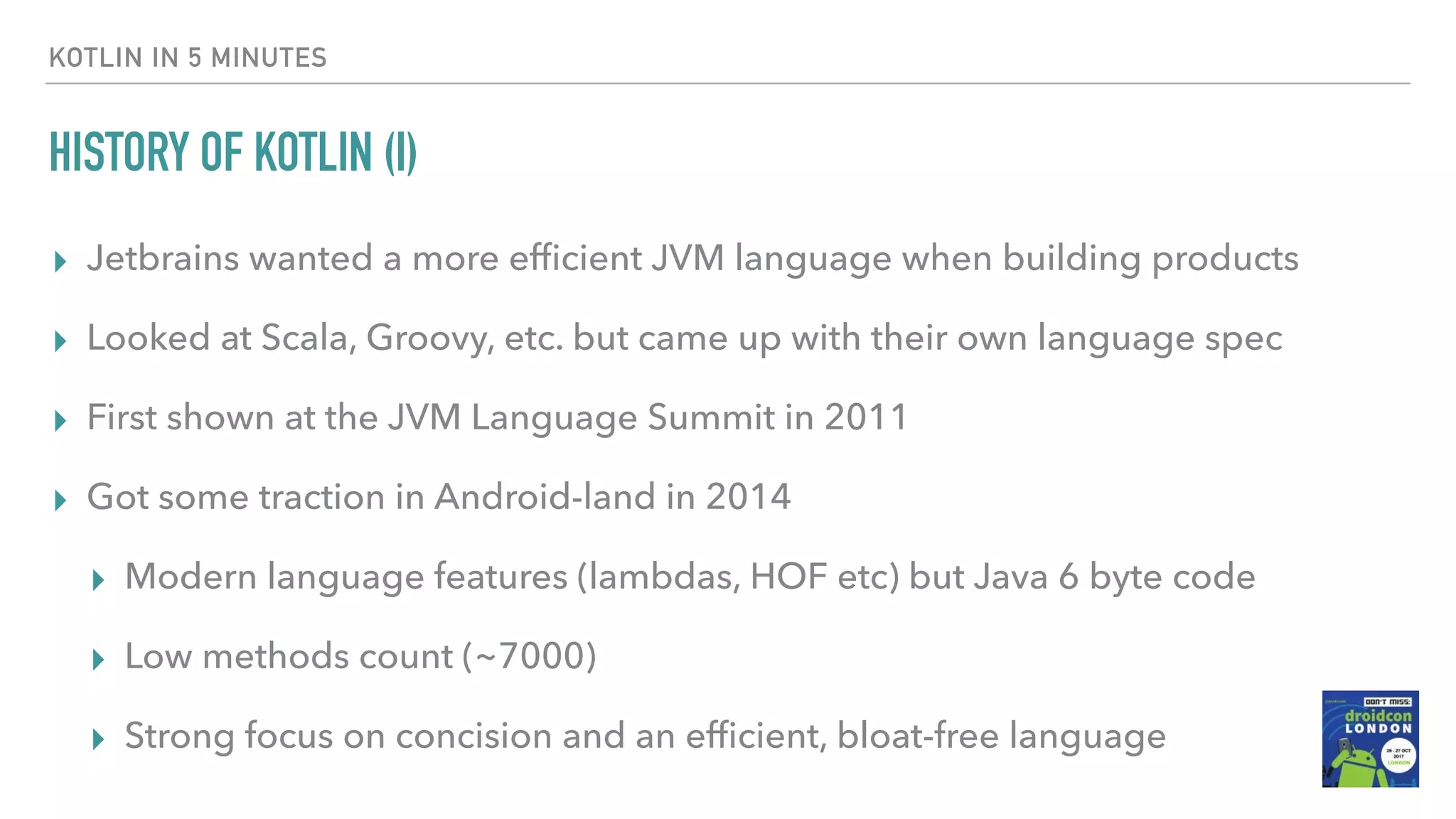 HISTORY OF KOTLIN (I) ▸ Jetbrains wanted a more efﬁcient JVM language when building products ▸ Looked at Scala, Groovy, etc. but came up with their own language spec ▸ First shown at the JVM Language Summit in 2011 ▸ Got some traction in Android-land in 2014 ▸ Modern language features (lambdas, HOF etc) but Java 6 byte code ▸ Low methods count (~7000) ▸ Strong focus on concision and an efﬁcient, bloat-free language KOTLIN IN 5 MINUTES 
