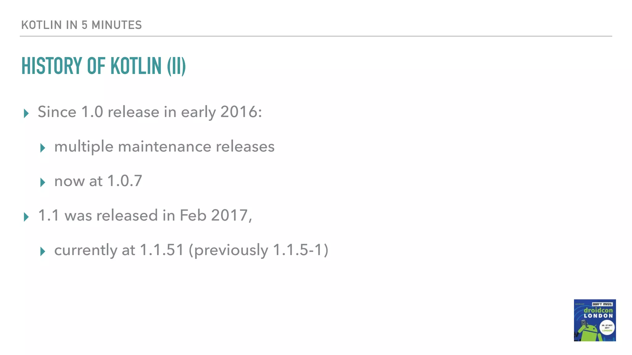 HISTORY OF KOTLIN (II) ▸ Since 1.0 release in early 2016: ▸ multiple maintenance releases ▸ now at 1.0.7 ▸ 1.1 was released in Feb 2017, ▸ currently at 1.1.51 (previously 1.1.5-1) KOTLIN IN 5 MINUTES 