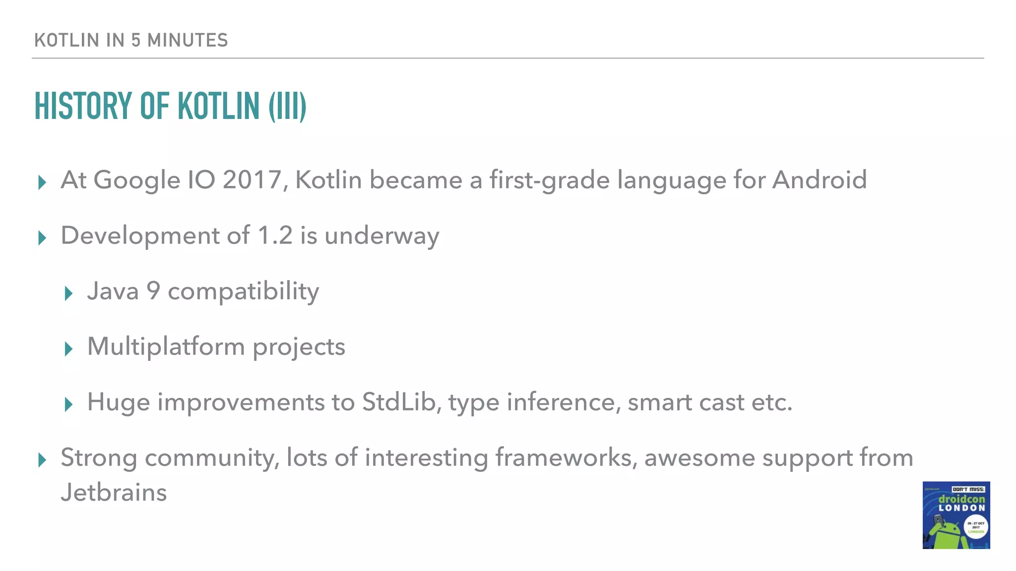 HISTORY OF KOTLIN (III) ▸ At Google IO 2017, Kotlin became a ﬁrst-grade language for Android ▸ Development of 1.2 is underway ▸ Java 9 compatibility ▸ Multiplatform projects ▸ Huge improvements to StdLib, type inference, smart cast etc. ▸ Strong community, lots of interesting frameworks, awesome support from Jetbrains KOTLIN IN 5 MINUTES 