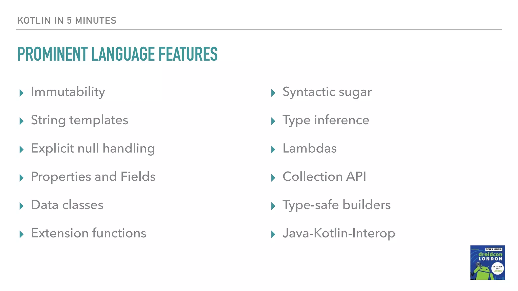 KOTLIN IN 5 MINUTES PROMINENT LANGUAGE FEATURES ▸ Immutability ▸ String templates ▸ Explicit null handling ▸ Properties and Fields ▸ Data classes ▸ Extension functions ▸ Syntactic sugar ▸ Type inference ▸ Lambdas ▸ Collection API ▸ Type-safe builders ▸ Java-Kotlin-Interop 