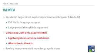 THE 1.1 RELEASE
OVERVIEW
▸ JavaScript target is not experimental anymore (browser & NodeJS)
▸ Full Kotlin language support
▸ Large part of the stdlib is supported
▸ Coroutines (JVM-only, experimental)
▸ Lightweight concurrency mechanism
▸ Alternative to threads
▸ Tooling improvements & more language features
 