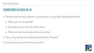 WHY COROUTINES?
COROUTINES IN KOTLIN (II)
▸ Easiest way to think about a coroutine is a very light-weighted thread
▸ They can run in parallel
▸ Coroutines can wait for each other
▸ They can communicate with each other
▸ Very, very cheap to create (compared to threads)
▸ A thread can run a lot of coroutines
 