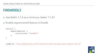 USING COROUTINES IN YOUR KOTLIN CODE
FUNDAMENTALS
▸ Use Kotlin 1.1.4 as a minimum, better 1.1.51
▸ Enable experimental feature in Gradle
kotlin {
experimental {
coroutines 'enable'
}
}
compile 'org.jetbrains.kotlinx:kotlinx-coroutines-core:0.19.2'
 
