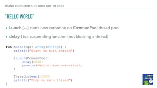 USING COROUTINES IN YOUR KOTLIN CODE
“HELLO WORLD”
▸ launch {…} starts new coroutine on CommonPool thread pool
▸ delay() is a suspending function (not blocking a thread)
fun main(args: Array<String>) {
println("Start on main thread")
launch(CommonPool) {
delay(5000)
println("Hello from coroutine")
}
Thread.sleep(10000)
println("Stop on main thread")
}
 