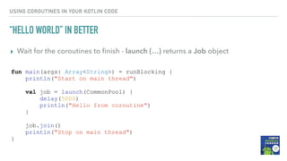 USING COROUTINES IN YOUR KOTLIN CODE
“HELLO WORLD” IN BETTER
▸ Wait for the coroutines to ﬁnish - launch {…} returns a Job object
fun main(args: Array<String>) = runBlocking {
println("Start on main thread")
val job = launch(CommonPool) {
delay(5000)
println("Hello from coroutine")
}
job.join()
println("Stop on main thread")
}
 