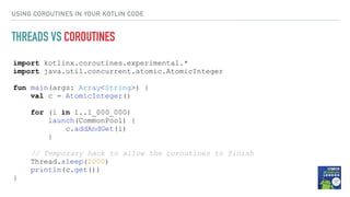 import kotlinx.coroutines.experimental.*
import java.util.concurrent.atomic.AtomicInteger
fun main(args: Array<String>) {
val c = AtomicInteger()
for (i in 1..1_000_000)
launch(CommonPool) {
c.addAndGet(i)
}
// Temporary hack to allow the coroutines to finish
Thread.sleep(2000)
println(c.get())
}
USING COROUTINES IN YOUR KOTLIN CODE
THREADS VS COROUTINES
 