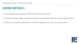 USING COROUTINES IN YOUR KOTLIN CODE
SUSPEND FUNCTIONS (I)
▸ Coroutines can suspend without blocking a thread
▸ Functions that might suspend need to be marked with the suspend keyword
▸ They can only be called from another suspend function or a coroutine
 