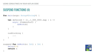 USING COROUTINES IN YOUR KOTLIN CODE
SUSPEND FUNCTIONS (II)
fun main(args: Array<String>) {
val deferred = (1..1_000_000).map { n ->
async (CommonPool) {
doWork(n)
}
}
runBlocking {
...
}
}
suspend fun doWork(n: Int) : Int {
delay(50)
return n
}
 