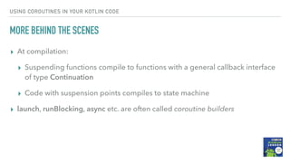 USING COROUTINES IN YOUR KOTLIN CODE
MORE BEHIND THE SCENES
▸ At compilation:
▸ Suspending functions compile to functions with a general callback interface
of type Continuation
▸ Code with suspension points compiles to state machine
▸ launch, runBlocking, async etc. are often called coroutine builders
 