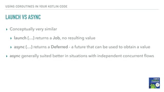 USING COROUTINES IN YOUR KOTLIN CODE
LAUNCH VS ASYNC
▸ Conceptually very similar
▸ launch {…} returns a Job, no resulting value
▸ async {…} returns a Deferred - a future that can be used to obtain a value
▸ async generally suited better in situations with independent concurrent ﬂows
 