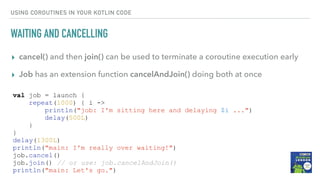 USING COROUTINES IN YOUR KOTLIN CODE
WAITING AND CANCELLING
▸ cancel() and then join() can be used to terminate a coroutine execution early
▸ Job has an extension function cancelAndJoin() doing both at once
val job = launch {
repeat(1000) { i ->
println("job: I'm sitting here and delaying $i ...")
delay(500L)
}
}
delay(1300L)
println("main: I'm really over waiting!")
job.cancel()
job.join() // or use: job.cancelAndJoin()
println("main: Let's go.")
 