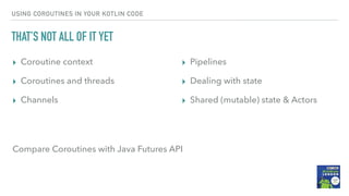 USING COROUTINES IN YOUR KOTLIN CODE
THAT’S NOT ALL OF IT YET
▸ Coroutine context
▸ Coroutines and threads
▸ Channels
▸ Pipelines
▸ Dealing with state
▸ Shared (mutable) state & Actors
Compare Coroutines with Java Futures API
 