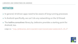 MOTIVATION
▸ In general, UI-driven apps need to be aware of long-running processes
▸ In Android speciﬁcally, we can’t do any networking on the UI thread.
▸ The kotlinx.coroutines library by Jetbrains provides a starting point for
Android, too.
LIBRARIES AND COROUTINES ON ANDROID
compile 'org.jetbrains.kotlinx:kotlinx-coroutines-android:0.19.2'
 