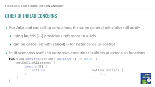 OTHER UI THREAD CONCERNS
▸ For Jobs and cancelling coroutines, the same general principles still apply
▸ using launch {…} provides a reference to a Job
▸ can be cancelled with cancel() - for instance via UI control
▸ In UI scenarios useful to write own coroutines builders as extension functions
LIBRARIES AND COROUTINES ON ANDROID
button.onClick {
...
}
fun View.onClick(action: suspend () -> Unit) {
setOnClickListener {
launch(UI) {
action()
}
}
}
 