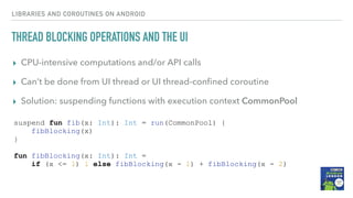 THREAD BLOCKING OPERATIONS AND THE UI
▸ CPU-intensive computations and/or API calls
▸ Can’t be done from UI thread or UI thread-conﬁned coroutine
▸ Solution: suspending functions with execution context CommonPool
LIBRARIES AND COROUTINES ON ANDROID
suspend fun fib(x: Int): Int = run(CommonPool) {
fibBlocking(x)
}
fun fibBlocking(x: Int): Int =
if (x <= 1) 1 else fibBlocking(x - 1) + fibBlocking(x - 2)
 
