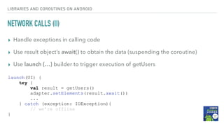 NETWORK CALLS (II)
▸ Handle exceptions in calling code
▸ Use result object’s await() to obtain the data (suspending the coroutine)
▸ Use launch {…} builder to trigger execution of getUsers
LIBRARIES AND COROUTINES ON ANDROID
launch(UI) {
try {
val result = getUsers()
adapter.setElements(result.await())
...
} catch (exception: IOException){
// we’re offline
}
 