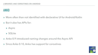 ANKO
▸ More often than not identiﬁed with declarative UI for Android/Kotlin
▸ But it also has APIs for:
▸ Async
▸ SQLite
▸ Anko 0.9 introduced naming changes around the Async API
▸ Since Anko 0.10, Anko has support for coroutines
LIBRARIES AND COROUTINES ON ANDROID
 