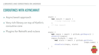 LIBRARIES AND COROUTINES ON ANDROID
COROUTINES WITH ASYNCAWAIT
▸ Async/await approach
▸ Very rich library on top of Kotlin’s
coroutine core
▸ Plugins for Retroﬁt and rxJava
async {
val result = await {
//Long running code
}
// Use result
}
async {
val repos = await { github.getRepos() }
showList(repos)
repos.forEach { repo ->
val stats = await { github.getStats
(repo.name) }
showStats(repo, stats)
}
}
 
