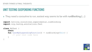 OTHER THINGS & FINAL THOUGHTS
UNIT TESTING SUSPENDING FUNCTIONS
▸ They need a coroutine to run, easiest way seems to be with runBlocking {…}
import kotlinx.coroutines.experimental.runBlocking
import org.testng.annotations.Test
class MyTest {
@Test
fun testMySuspendingFunction() = runBlocking<Unit> {
// your test code here
}
}
 