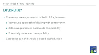 OTHER THINGS & FINAL THOUGHTS
EXPERIMENTAL?
▸ Coroutines are experimental in Kotlin 1.1.x, however:
▸ Very sound approach of dealing with concurrency
▸ Jetbrains guarantees backwards compatibility
▸ Potentially no forward compatibility
▸ Coroutines can and should be used in production
 