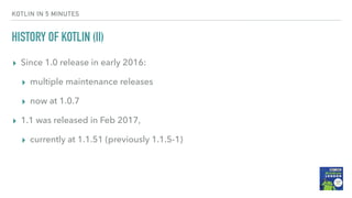 HISTORY OF KOTLIN (II)
▸ Since 1.0 release in early 2016:
▸ multiple maintenance releases
▸ now at 1.0.7
▸ 1.1 was released in Feb 2017,
▸ currently at 1.1.51 (previously 1.1.5-1)
KOTLIN IN 5 MINUTES
 