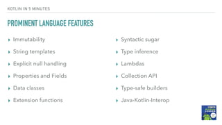 KOTLIN IN 5 MINUTES
PROMINENT LANGUAGE FEATURES
▸ Immutability
▸ String templates
▸ Explicit null handling
▸ Properties and Fields
▸ Data classes
▸ Extension functions
▸ Syntactic sugar
▸ Type inference
▸ Lambdas
▸ Collection API
▸ Type-safe builders
▸ Java-Kotlin-Interop
 