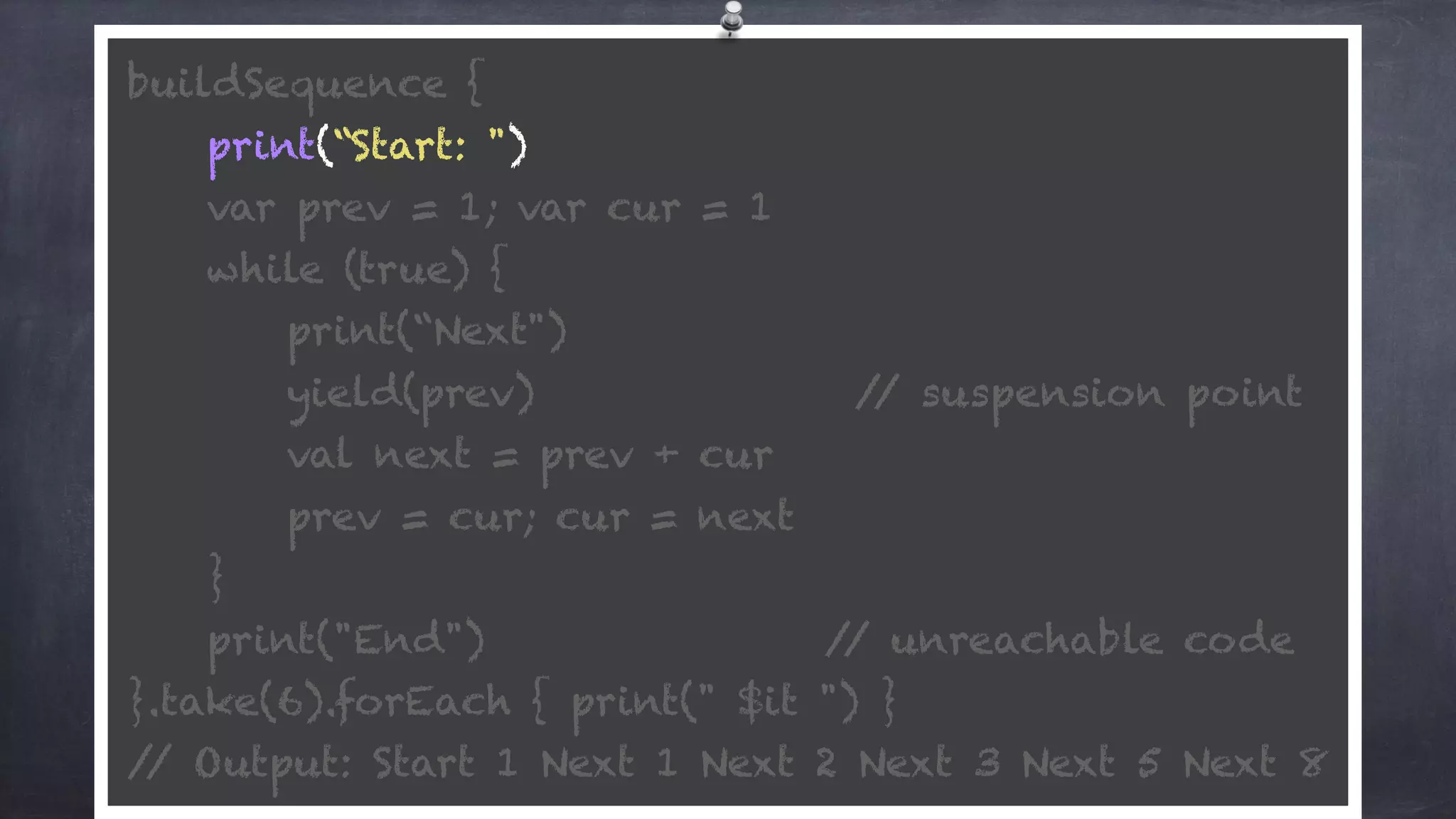 buildSequence { 
print(“Start: ") 
var prev = 1; var cur = 1 
while (true) {
print(“Next") 
yield(prev) // suspension point
val next = prev + cur 
prev = cur; cur = next 
} 
print("End") // unreachable code 
}.take(6).forEach { print(" $it ") } 
// Output: Start 1 Next 1 Next 2 Next 3 Next 5 Next 8
 