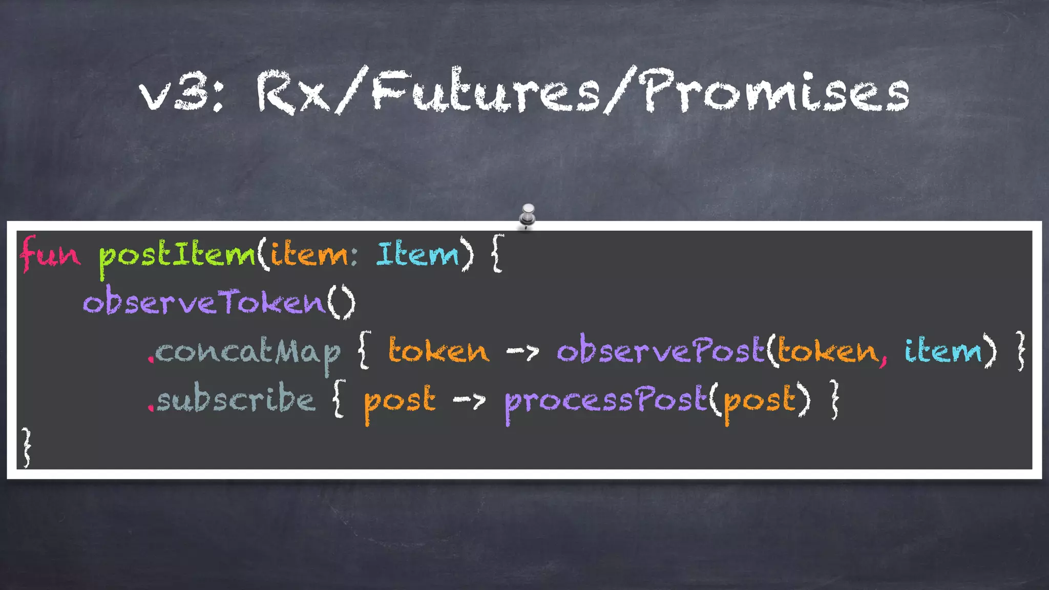 v3: Rx/Futures/Promises
fun postItem(item: Item) { 
observeToken() 
.concatMap { token -> observePost(token, item) } 
.subscribe { post -> processPost(post) } 
}
 