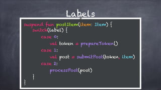 Labels
suspend fun postItem(item: Item) {
switch(label) {
case 0:
val token = prepareToken()
case 1: 
val post = submitPost(token, item)
case 2: 
processPost(post)
} 
}
 