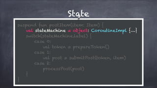 State
suspend fun postItem(item: Item) {
val stateMachine = object: CoroutineImpl {…}
switch(stateMachine.label) {
case 0:
val token = prepareToken()
case 1: 
val post = submitPost(token, item)
case 2: 
processPost(post)
} 
}
 