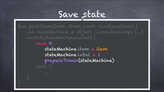 Save state
fun postItem(item: Item, cont: Continuation) {
val stateMachine = object: CoroutineImpl {…}
switch(stateMachine.label) {
case 0:
stateMachine.item = item
stateMachine.label = 1
prepareToken(stateMachine)
case 1: 
…
} 
}
 