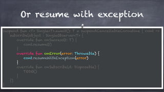 Or resume with exception
suspend fun <T> Single<T>.await(): T = suspendCancellableCoroutine { cont ->
subscribe(object : SingleObserver<T> {
override fun onSuccess(t: T) {
cont.resume(t)
}
override fun onError(error: Throwable) {
cont.resumeWithException(error)
}
override fun onSubscribe(d: Disposable) {
TODO()
}
})
}
 