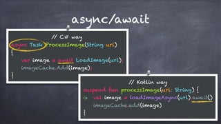 async/await
// C# way
async Task ProcessImage(String url) 
{ 
var image = await LoadImage(url); 
imageCache.Add(image); 
}
// Kotlin way
suspend fun processImage(url: String) { 
val image = loadImageAsync(url).await() 
imageCache.add(image) 
}
 