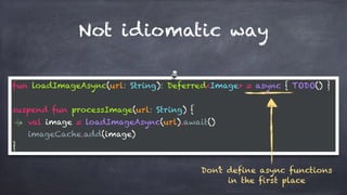 Not idiomatic way
fun loadImageAsync(url: String): Deferred<Image> = async { TODO() }
suspend fun processImage(url: String) {
val image = loadImageAsync(url).await()
imageCache.add(image)
}
Don’t define async functions
in the first place
 