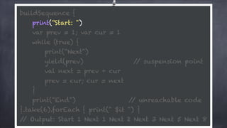 buildSequence { 
print(“Start: ") 
var prev = 1; var cur = 1 
while (true) {
print(“Next") 
yield(prev) // suspension point
val next = prev + cur 
prev = cur; cur = next 
} 
print("End") // unreachable code 
}.take(6).forEach { print(" $it ") } 
// Output: Start 1 Next 1 Next 2 Next 3 Next 5 Next 8
 