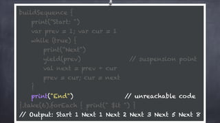 buildSequence { 
print(“Start: ") 
var prev = 1; var cur = 1 
while (true) {
print(“Next") 
yield(prev) // suspension point
val next = prev + cur 
prev = cur; cur = next 
} 
print("End") // unreachable code 
}.take(6).forEach { print(" $it ") } 
// Output: Start 1 Next 1 Next 2 Next 3 Next 5 Next 8
 