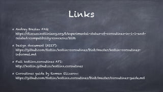 Links
Andrey Breslav FAQ: 
https://discuss.kotlinlang.org/t/experimental-status-of-coroutines-in-1-1-and-
related-compatibility-concerns/2236
Design document (KEEP): 
https://github.com/Kotlin/kotlin-coroutines/blob/master/kotlin-coroutines-
informal.md
Full kotlinx.coroutines API: 
http://kotlin.github.io/kotlinx.coroutines
Coroutines guide by Roman ELizarov: 
https://github.com/Kotlin/kotlinx.coroutines/blob/master/coroutines-guide.md
 